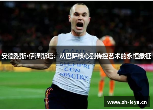 安德烈斯·伊涅斯塔：从巴萨核心到传控艺术的永恒象征