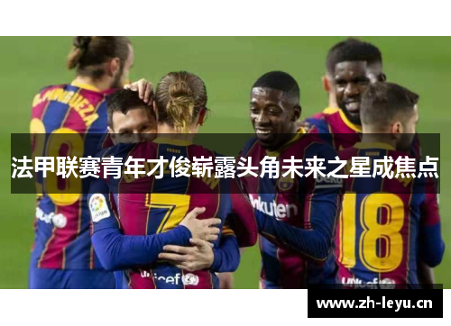 法甲联赛青年才俊崭露头角未来之星成焦点 法甲联赛青年才俊崭露头角未来之星成焦点