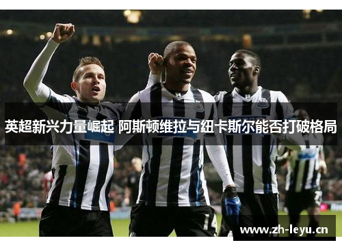 英超新兴力量崛起 阿斯顿维拉与纽卡斯尔能否打破格局 英超新兴力量崛起 阿斯顿维拉与纽卡斯尔能否打破格局
