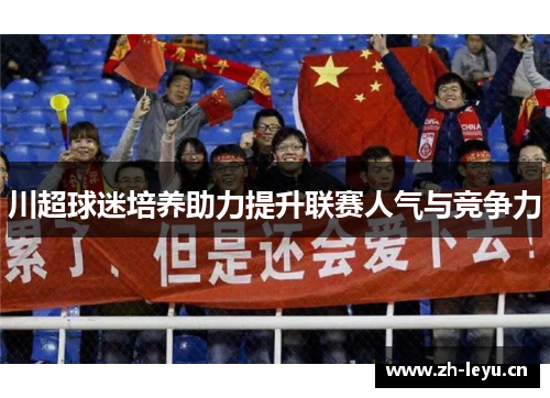 川超球迷培养助力提升联赛人气与竞争力 川超球迷培养助力提升联赛人气与竞争力