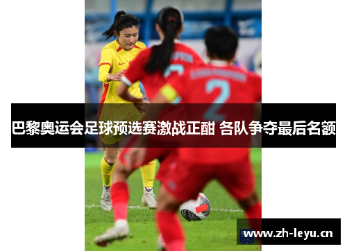 巴黎奥运会足球预选赛激战正酣 各队争夺最后名额 巴黎奥运会足球预选赛激战正酣 各队争夺最后名额